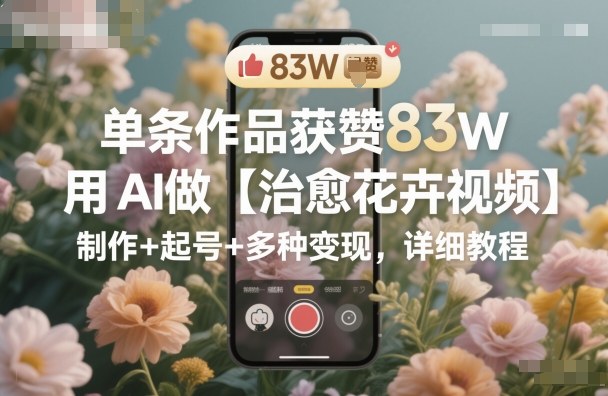 单条作品获赞83W，用AI做【治愈花卉视频】，制作+起号+多种变现，详细教程小淇云库-创业网-网赚副业-网创副业-项目拆解-技术类创业资源网-副业网-免费资源下载小淇云库