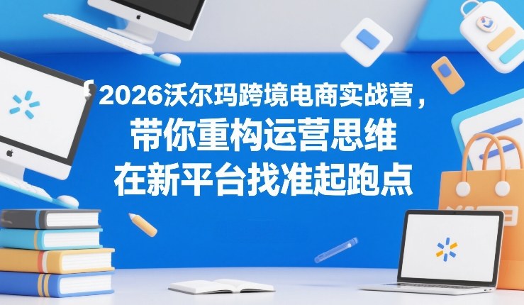 2026沃尔玛跨境电商实战营，带你重构运营思维，在新平台找准起跑点小淇云库-创业网-网赚副业-网创副业-项目拆解-技术类创业资源网-副业网-免费资源下载小淇云库